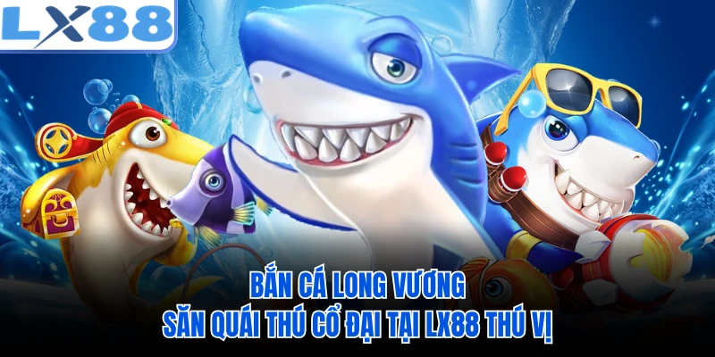 Bắn Cá Long Vương - Săn Quái Thú Cổ Đại Tại LX88 Thú Vị