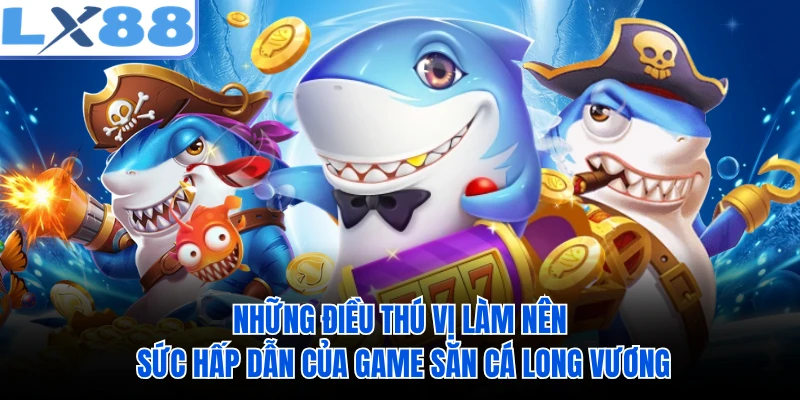Những điều thú vị làm nên sức hấp dẫn của game săn cá Long Vương 
